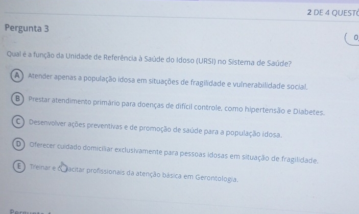 DE 4 QUEST(
Pergunta 3
0
Qual é a função da Unidade de Referência à Saúde do Idoso (URSI) no Sistema de Saúde?
A ) Atender apenas a população idosa em situações de fragilidade e vulnerabilidade social.
B ) Prestar atendimento primário para doenças de difícil controle, como hipertensão e Diabetes.
C ) Desenvolver ações preventivas e de promoção de saúde para a população idosa.
D Oferecer cuidado domiciliar exclusivamente para pessoas idosas em situação de fragilidade.
E Treinar e o acitar profissionais da atenção básica em Gerontologia.
D