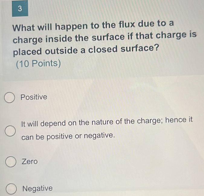 What will happen to the flux due to a
charge inside the surface if that charge is
placed outside a closed surface?
(10 Points)
Positive
It will depend on the nature of the charge; hence it
can be positive or negative.
Zero
Negative