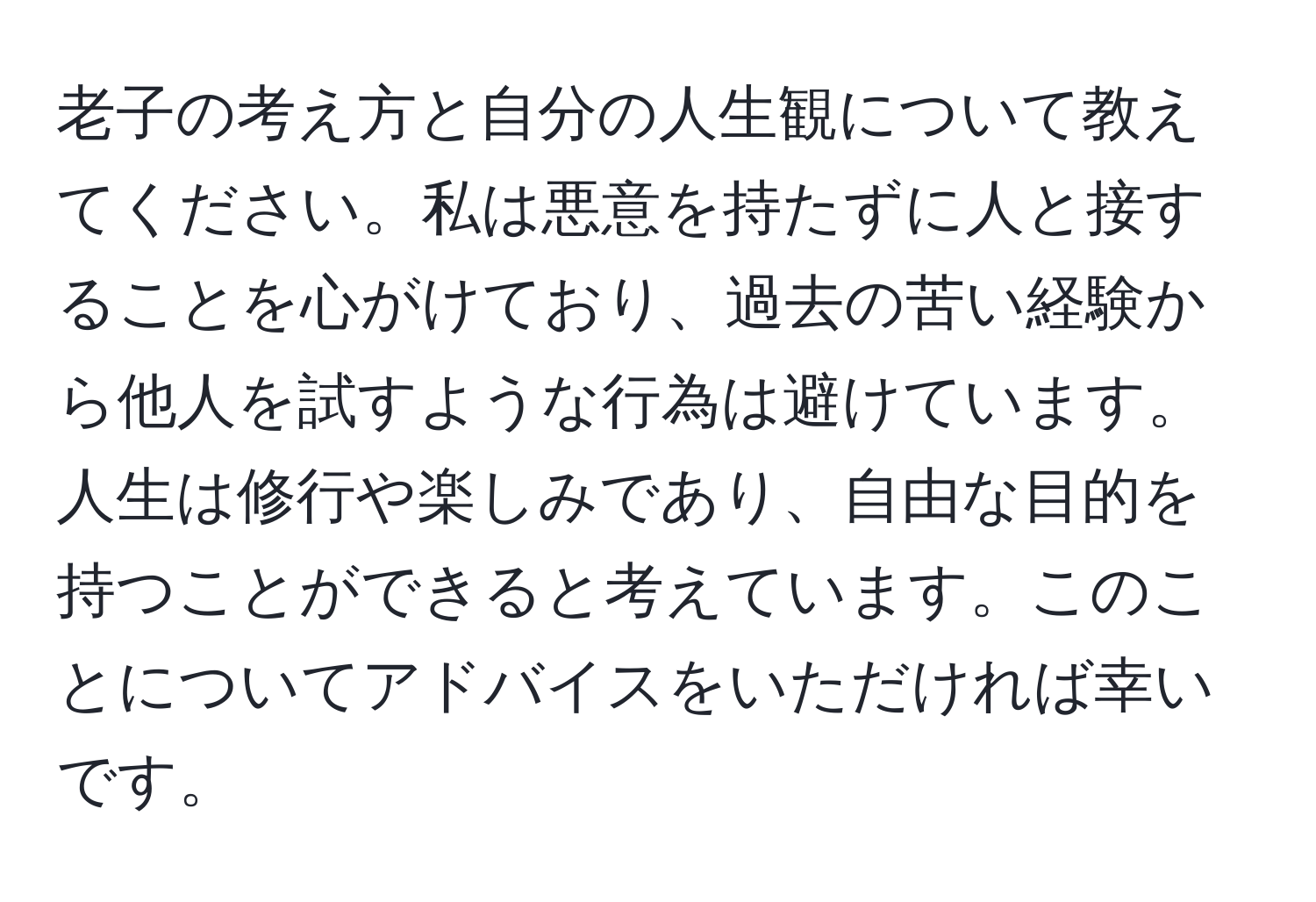 老子の考え方と自分の人生観について教えてください。私は悪意を持たずに人と接することを心がけており、過去の苦い経験から他人を試すような行為は避けています。人生は修行や楽しみであり、自由な目的を持つことができると考えています。このことについてアドバイスをいただければ幸いです。