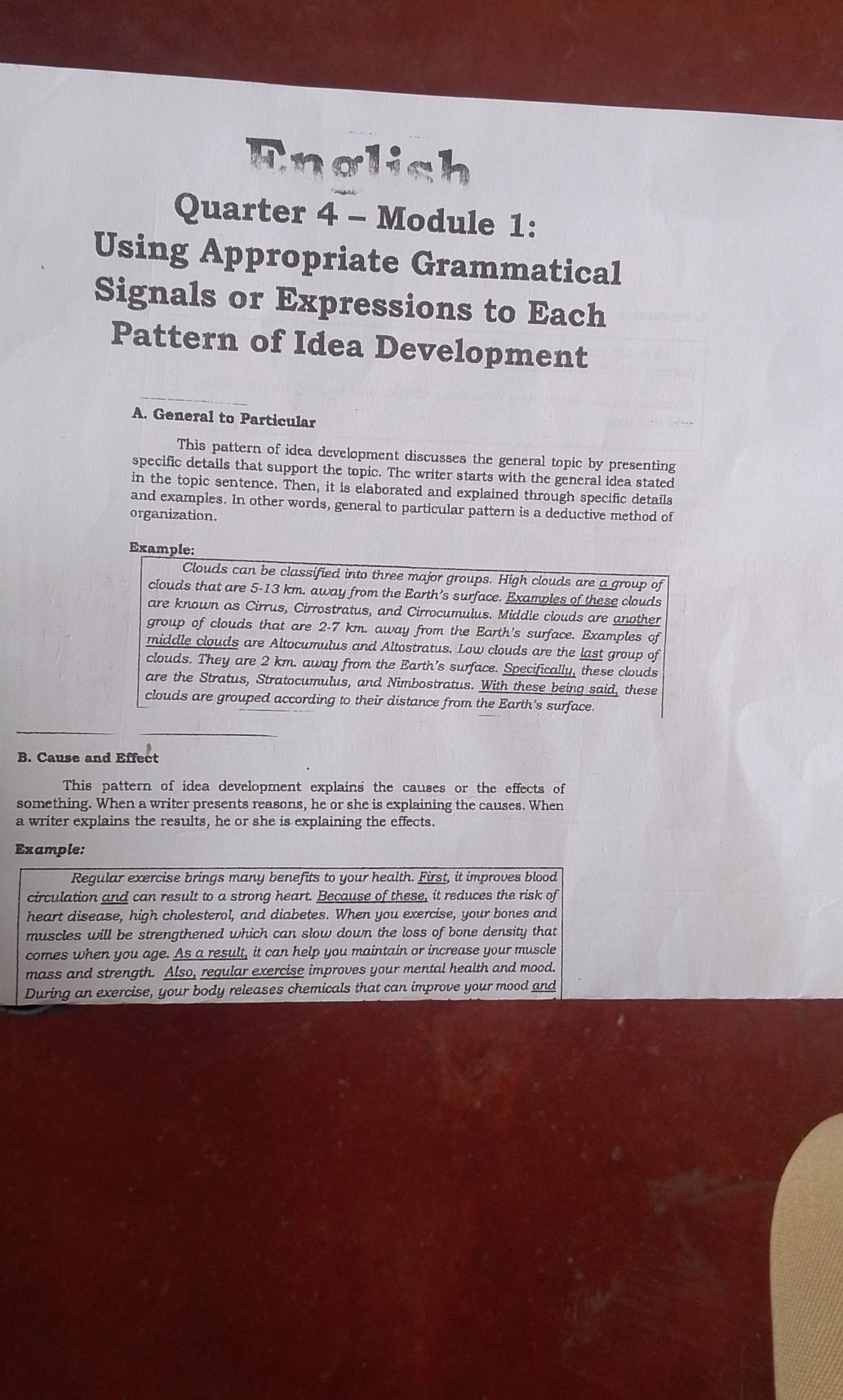 nglich 
Quarter 4 - Module 1: 
Using Appropriate Grammatical 
Signals or Expressions to Each 
Pattern of Idea Development 
A. General to Particular 
This pattern of idea development discusses the general topic by presenting 
specific details that support the topic. The writer starts with the general idea stated 
in the topic sentence. Then, it is elaborated and explained through specific details 
and examples. In other words, general to particular pattern is a deductive method of 
organization. 
Example: 
Clouds can be classified into three major groups. High clouds are a group of 
clouds that are 5-13 km, away from the Earth's surface. Examples of these clouds 
are known as Cirrus, Cirrostratus, and Cirrocumulus. Middle clouds are another 
group of clouds that are 2-7 km. away from the Earth's surface. Examples of 
middle clouds are Altocumulus and Altostratus. Low clouds are the last group of 
clouds. They are 2 km. away from the Earth’s surface. Specifically, these clouds 
are the Stratus, Stratocumulus, and Nimbostratus. With these being said, these 
clouds are grouped according to their distance from the Earth’s surface. 
B. Cause and Effect 
This pattern of idea development explains the causes or the effects of 
something. When a writer presents reasons, he or she is explaining the causes. When 
a writer explains the results, he or she is explaining the effects. 
Example: 
Regular exercise brings many benefits to your health. First, it improves blood 
circulation and can result to a strong heart. Because of these, it reduces the risk of 
heart disease, high cholesterol, and diabetes. When you exercise, your bones and 
muscles will be strengthened which can slow down the loss of bone density that 
comes when you age. As a result, it can help you maintain or increase your muscle 
mass and strength. Also, regular exercise improves your mental health and mood. 
During an exercise, your body releases chemicals that can improve your mood and