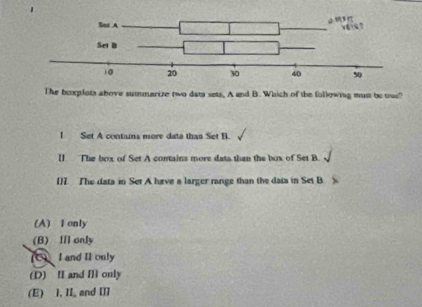 The bexplots above summarize two data sets, A and B. Which of the follownng must be tus?
I Set A contams more dats than Set B.
U. The box of Set A contains more dats than the box of Set B.
[]L. The data in Set A have a larger range than the data in Set B
(A) I only
(B) Ⅲ only
(C) I and II only
(D) II and I only
(E) I, II. and II