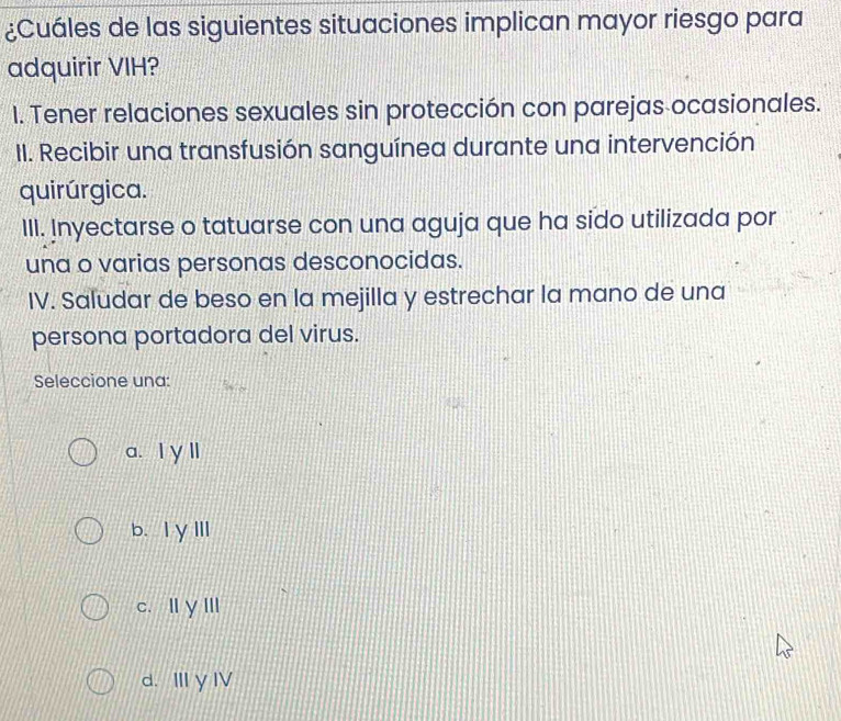 ¿Cuáles de las siguientes situaciones implican mayor riesgo para
adquirir VIH?
I. Tener relaciones sexuales sin protección con parejas ocasionales.
II. Recibir una transfusión sanguínea durante una intervención
quirúrgica.
III. Inyectarse o tatuarse con una aguja que ha sido utilizada por
una o varias personas desconocidas.
IV. Saludar de beso en la mejilla y estrechar la mano de una
persona portadora del virus.
Seleccione una:
a. I γ ll
b、IγⅢI
c、 ⅢγIII
d. Ⅲ y I