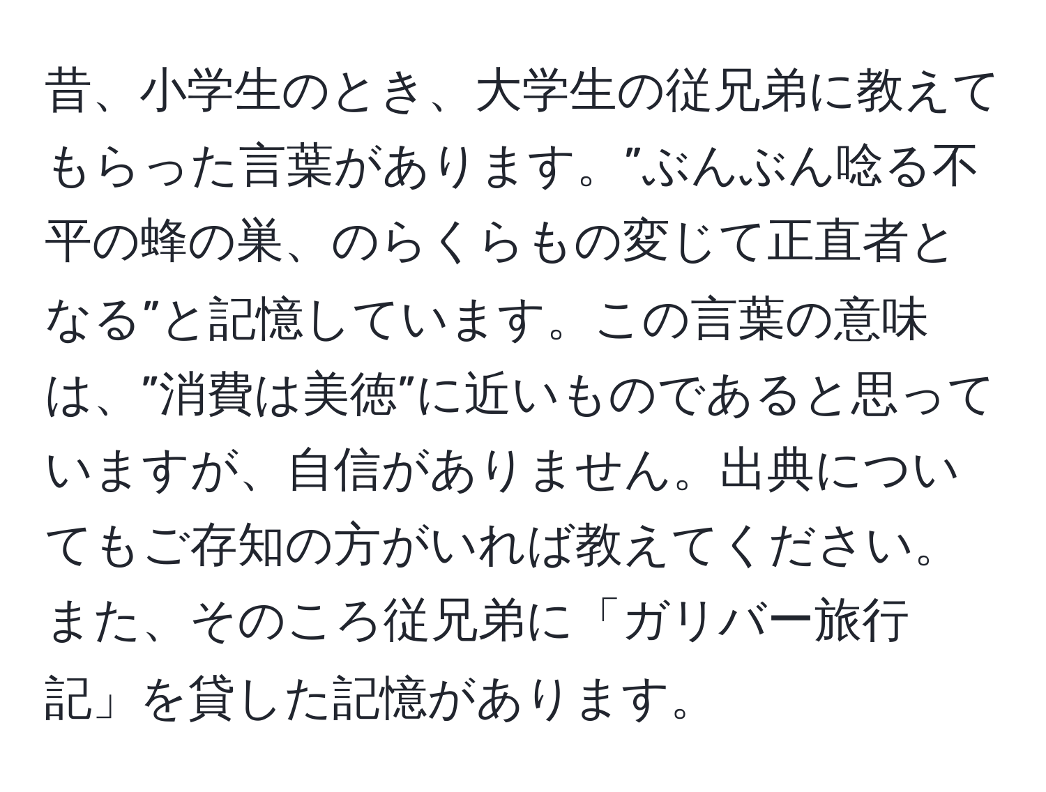 昔、小学生のとき、大学生の従兄弟に教えてもらった言葉があります。”ぶんぶん唸る不平の蜂の巣、のらくらもの変じて正直者となる”と記憶しています。この言葉の意味は、”消費は美徳”に近いものであると思っていますが、自信がありません。出典についてもご存知の方がいれば教えてください。また、そのころ従兄弟に「ガリバー旅行記」を貸した記憶があります。