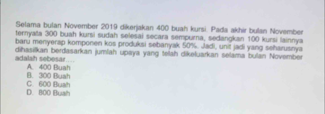 Selama bulan November 2019 dikerjakan 400 buah kursi. Pada akhir bulan November
ternyata 300 buah kursi sudah selesai secara sempurna, sedangkan 100 kursi lainnya
baru menyerap komponen kos produksi sebanyak 50%. Jadì, unit jadi yang seharusnya
dihasilkan berdasarkan jumlah upaya yang telah dikeluarkan selama bulan November
adalah sebesar....
A. 400 Buah
B. 300 Buah
C. 600 Buah
D. 800 Buah