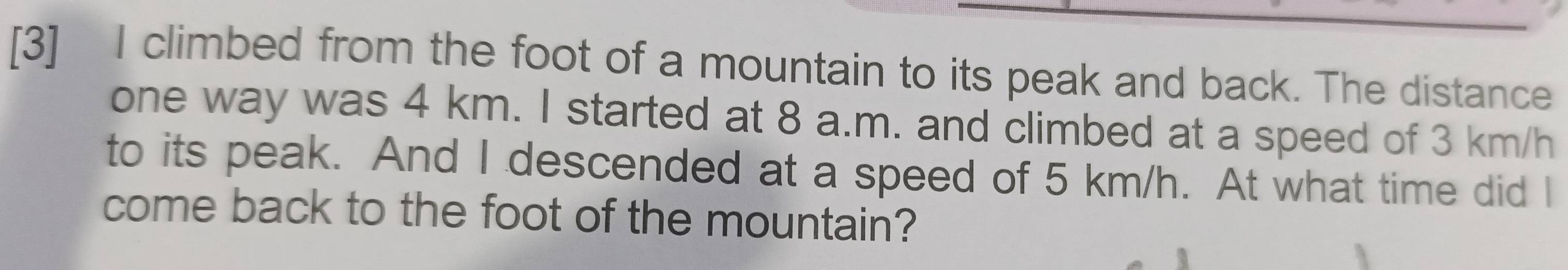 [3] I climbed from the foot of a mountain to its peak and back. The distance 
one way was 4 km. I started at 8 a.m. and climbed at a speed of 3 km/h
to its peak. And I descended at a speed of 5 km/h. At what time did I 
come back to the foot of the mountain?