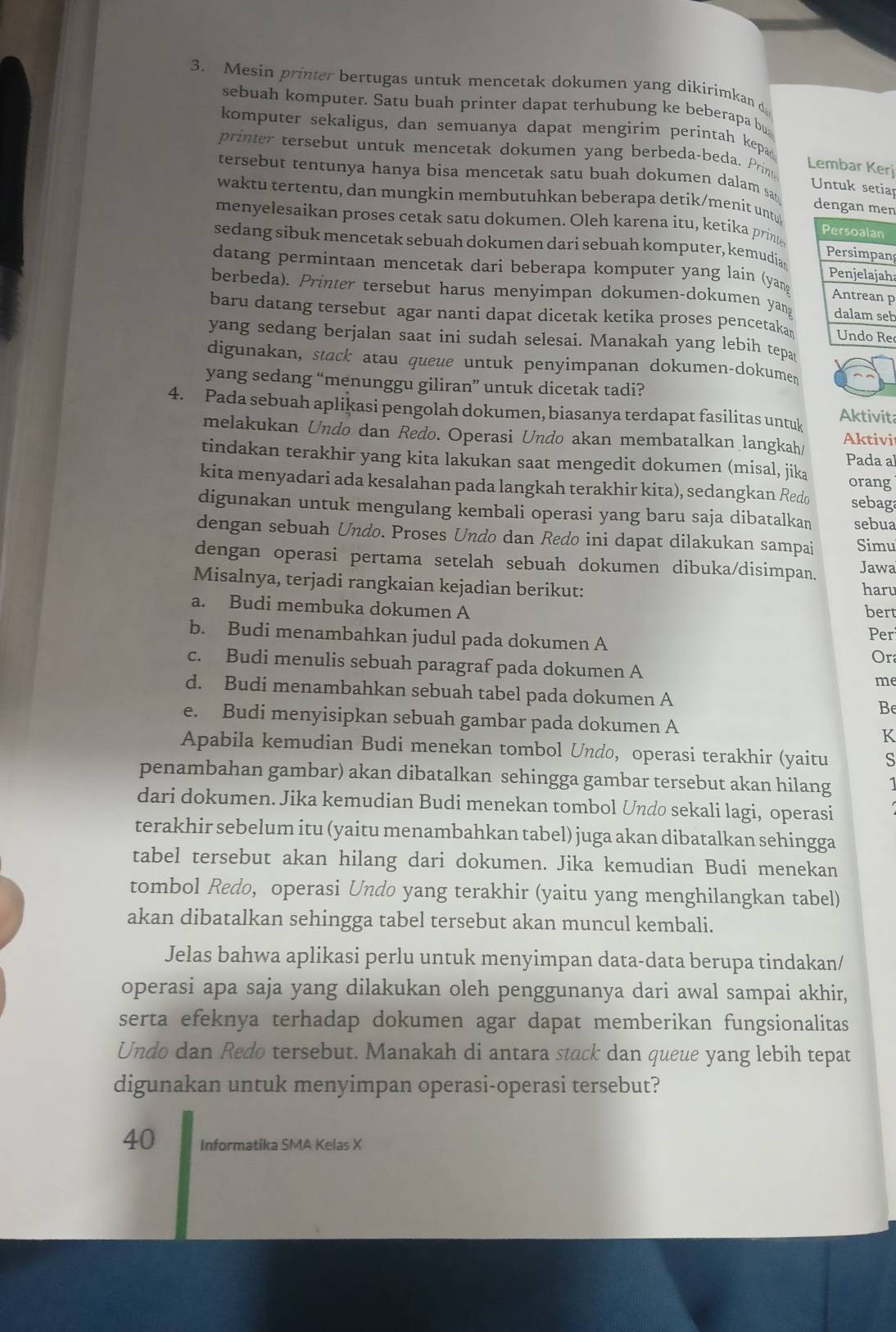 Mesin printer bertugas untuk mencetak dokumen yang díkirimkan d
sebuah komputer. Satu buah printer dapat terhubung ke beberapa bu
komputer sekaligus, dan semuanya dapat mengirim perintah kepad
printer tersebut untuk mencetak dokumen yang berbeda-beda. Prim
Lembar Kerj
tersebut tentunya hanya bisa mencetak satu buah dokumen dalam say dengan men
Untuk setiap
waktu tertentu, dan mungkin membutuhkan beberapa detik/menit untyt
menyelesaikan proses cetak satu dokumen. Oleh karena itu, ketika pring 
sedang sibuk mencetak sebuah dokumen dari sebuah komputer, kemudia n
datang permintaan mencetak dari beberapa komputer yang lain (yanp
h
berbeda). Printer tersebut harus menyimpan dokumen-dokumen yangb
baru datang tersebut agar nanti dapat dicetak ketika proses pencetakae
yang sedang berjalan saat ini sudah selesai. Manakah yang lebih tepa
digunakan, stack atau queue untuk penyimpanan dokumen-dokumen
yang sedang “menunggu giliran” untuk dicetak tadi?
4. Pada sebuah aplikasi pengolah dokumen, biasanya terdapat fasilitas untuk Aktivita
melakukan Undo dan Redo. Operasi Undo akan membatalkan langkah/ Aktivi
Pada a
tindakan terakhir yang kita lakukan saat mengedit dokumen (misal, jika orang
kita menyadari ada kesalahan pada langkah terakhir kita), sedangkan Redo sebaga
digunakan untuk mengulang kembali operasi yang baru saja dibatalkan sebua
dengan sebuah Undo. Proses Undo dan Redo ini dapat dilakukan sampai Simu
dengan operasi pertama setelah sebuah dokumen dibuka/disimpan. Jawa
Misalnya, terjadi rangkaian kejadian berikut: haru
a. Budi membuka dokumen A bert
b. Budi menambahkan judul pada dokumen A Per
Or
c. Budi menulis sebuah paragraf pada dokumen A
me
d. Budi menambahkan sebuah tabel pada dokumen A Be
e. Budi menyisipkan sebuah gambar pada dokumen A K
Apabila kemudian Budi menekan tombol Undo, operasi terakhir (yaitu s
penambahan gambar) akan dibatalkan sehingga gambar tersebut akan hilang
dari dokumen. Jika kemudian Budi menekan tombol Undo sekali lagi, operasi
terakhir sebelum itu (yaitu menambahkan tabel) juga akan dibatalkan sehingga
tabel tersebut akan hilang dari dokumen. Jika kemudian Budi menekan
tombol Redo, operasi Undo yang terakhir (yaitu yang menghilangkan tabel)
akan dibatalkan sehingga tabel tersebut akan muncul kembali.
Jelas bahwa aplikasi perlu untuk menyimpan data-data berupa tindakan/
operasi apa saja yang dilakukan oleh penggunanya dari awal sampai akhir,
serta efeknya terhadap dokumen agar dapat memberikan fungsionalitas 
Undo dan Redo tersebut. Manakah di antara stack dan queue yang lebih tepat
digunakan untuk menyimpan operasi-operasi tersebut?
40 Informatika SMA Kelas X