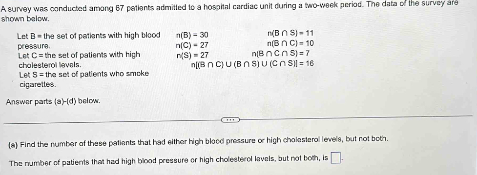 A survey was conducted among 67 patients admitted to a hospital cardiac unit during a two-week period. The data of the survey are 
shown below. 
Let B= the set of patients with high blood n(B)=30
n(B∩ S)=11
pressure. n(C)=27
n(B∩ C)=10
Let C= the set of patients with high n(S)=27 n(B∩ C∩ S)=7
cholesterol levels.
n[(B∩ C)∪ (B∩ S)∪ (C∩ S)]=16
Let S= the set of patients who smoke 
cigarettes. 
Answer parts (a)-(d) below. 
(a) Find the number of these patients that had either high blood pressure or high cholesterol levels, but not both. 
The number of patients that had high blood pressure or high cholesterol levels, but not both, is □.