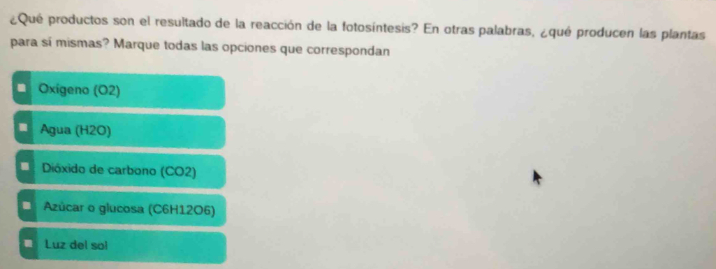 ¿Qué productos son el resultado de la reacción de la fotosíntesis? En otras palabras, ¿qué producen las plantas
para sí mismas? Marque todas las opciones que correspondan
Oxigeno (O2)
I Agua (H2O)
I Dióxido de carbono (CO2)
. Azúcar o glucosa (C6H12O6)
Luz del so!