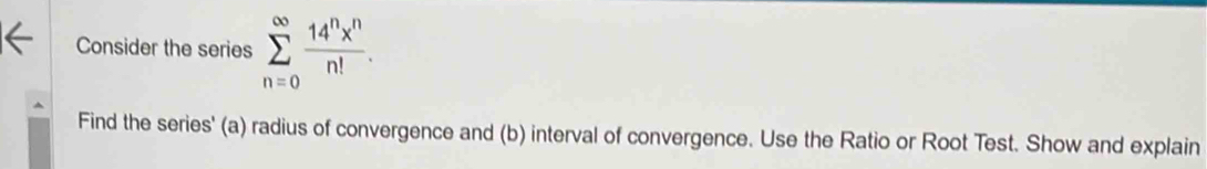 Consider the series sumlimits _(n=0)^(∈fty) 14^nx^n/n! . 
Find the series' (a) radius of convergence and (b) interval of convergence. Use the Ratio or Root Test. Show and explain