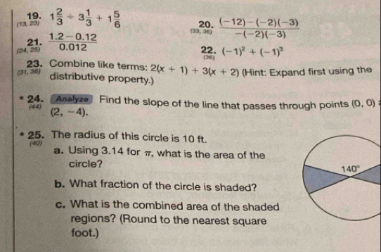 (13,23) 1 2/3 / 3 1/3 +1 5/6 
(33,36)  ((-12)-(-2)(-3))/-(-2)(-3) 
21.
(24,25  (1.2-0.12)/0.012 
22. (-1)^2+(-1)^3
(36)
23. Combine like terms: 2(x+1)+3(x+2) (Hint: Expand first using the
(31,36) distributive property.)
24. Analyze Find the slope of the line that passes through points (0,0)
(44) (2,-4).
25. The radius of this circle is 10 ft.
(40) a. Using 3.14 for π, what is the area of the
circle?
b. What fraction of the circle is shaded?
c. What is the combined area of the shaded
regions? (Round to the nearest square
foot.)