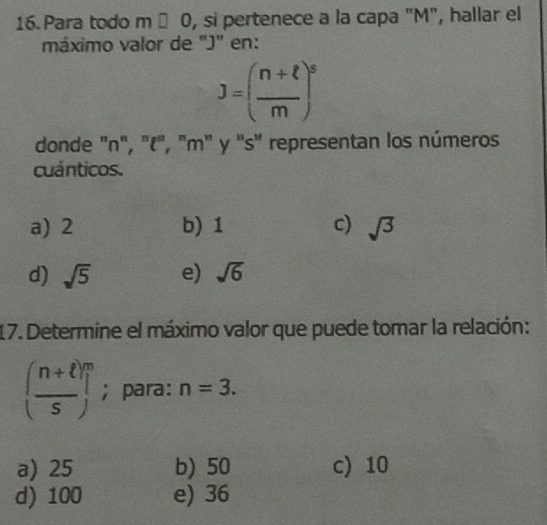 Para todo m □ O , si pertenece a la capa "M", hallar el
máximo valor de "J" en:
J=( (n+ell )/m )^s
donde ' n", '(', 'm' y ''s'' representan los números
cuánticos.
a) 2 b) 1 c) sqrt(3)
d) sqrt(5) e) sqrt(6)
17. Determine el máximo valor que puede tomar la relación:
(frac n+ell )^ms; para: n=3.
a) 25 b) 50 c) 10
d) 100 e) 36