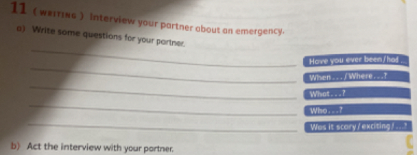 11 (★ειтικG ) interview your partner about an emergency. 
_ 
a) Write some questions for your partner. 
_ 
Have you ever been/had . 
_ 
When . . . / Where . . .? 
What . . . ? 
_ 
Who. . . ? 
_ 
Was it scory/exciting/ ...? 
b) Act the interview with your portner.