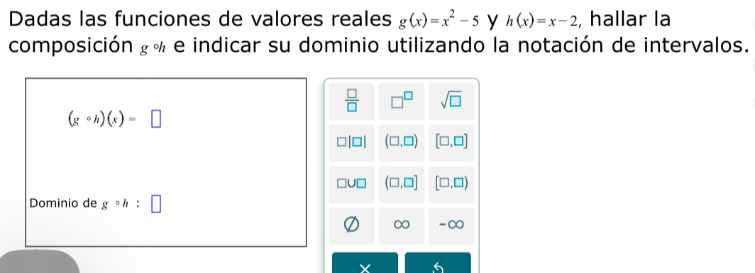 Dadas las funciones de valores reales g(x)=x^2-5 y h(x)=x-2 , hallar la 
composición ¿ % e indicar su dominio utilizando la notación de intervalos.
 □ /□   □^(□) sqrt(□ )
(gcirc h)(x)=□
1 (□ ,□ ) [□ ,□ ]
(□ ,□ ] [□ ,□ )
Dominio de gcirc h
∞ -∞
6