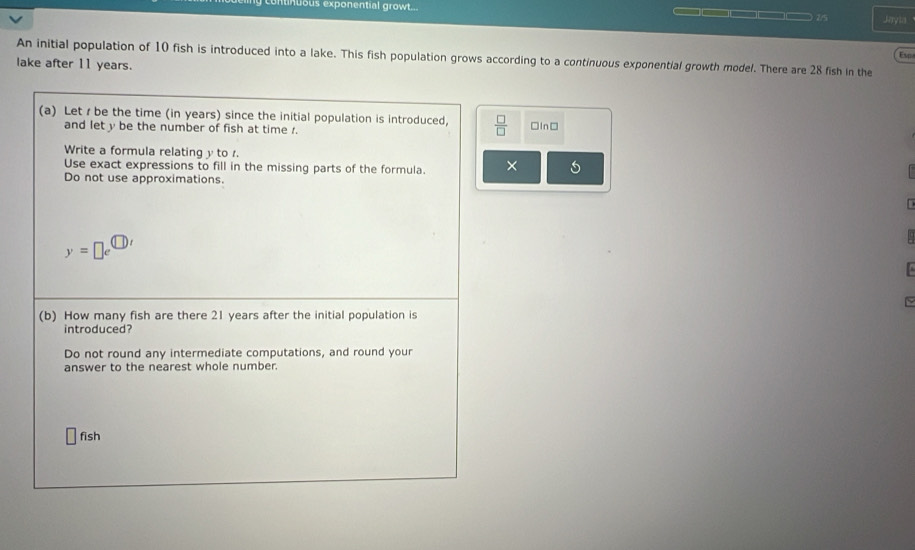 tinuous exponential growt... ____ 7/5 Jayia 
Esp 
An initial population of 10 fish is introduced into a lake. This fish population grows according to a continuous exponential growth model. There are 28 fish in the 
lake after 11 years. 
(a) Let r be the time (in years) since the initial population is introduced,  □ /□   □In□ 
and let y be the number of fish at time r. 
Write a formula relating y to r. 
Use exact expressions to fill in the missing parts of the formula. × 5
Do not use approximations.
y=□ e^(□ )'
0 
~ 
(b) How many fish are there 21 years after the initial population is 
introduced? 
Do not round any intermediate computations, and round your 
answer to the nearest whole number.
□ fish