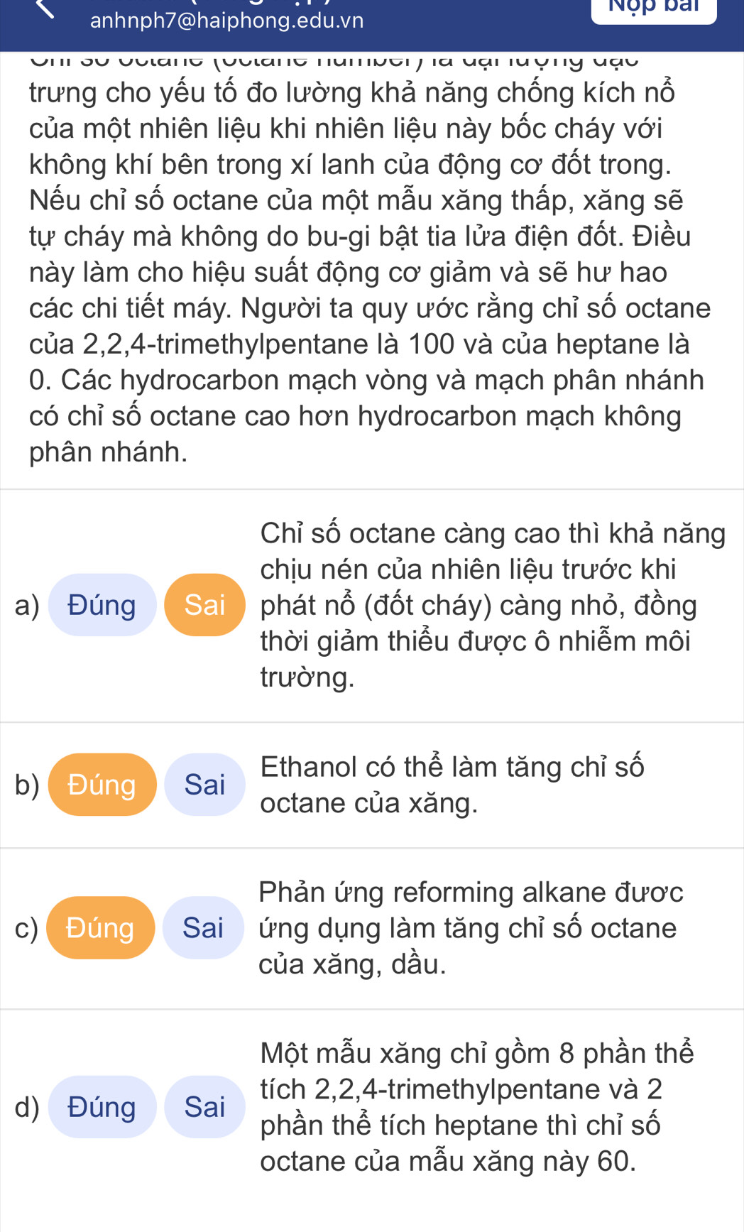 anhnph7@haiphong.edu.vn Nộp bắi 
trưng cho yếu tố đo lường khả năng chống kích nổ 
của một nhiên liệu khi nhiên liệu này bốc cháy với 
không khí bên trong xí lanh của động cơ đốt trong. 
Nếu chỉ số octane của một mẫu xăng thấp, xăng sẽ 
tự cháy mà không do bu-gi bật tia lửa điện đốt. Điều 
lnày làm cho hiệu suất động cơ giảm và sẽ hư hao 
các chi tiết máy. Người ta quy ước rằng chỉ số octane 
của 2, 2, 4 -trimethylpentane là 100 và của heptane là
0. Các hydrocarbon mạch vòng và mạch phân nhánh 
có chỉ số octane cao hơn hydrocarbon mạch không 
phân nhánh. 
Chỉ số octane càng cao thì khả năng 
chịu nén của nhiên liệu trước khi 
a) Đúng Sai phát nổ (đốt cháy) càng nhỏ, đồng 
thời giảm thiểu được ô nhiễm môi 
trường. 
b)( Đúng Sai Ethanol có thể làm tăng chỉ số 
octane của xăng. 
Phản ứng reforming alkane đươc 
c)Đúng Sai ứng dụng làm tăng chỉ số octane 
của xăng, dầu. 
Một mẫu xăng chỉ gồm 8 phần thể 
tích 2, 2, 4 -trimethylpentane và 2
d) Đúng Sai phần thể tích heptane thì chỉ số 
octane của mẫu xăng này 60.