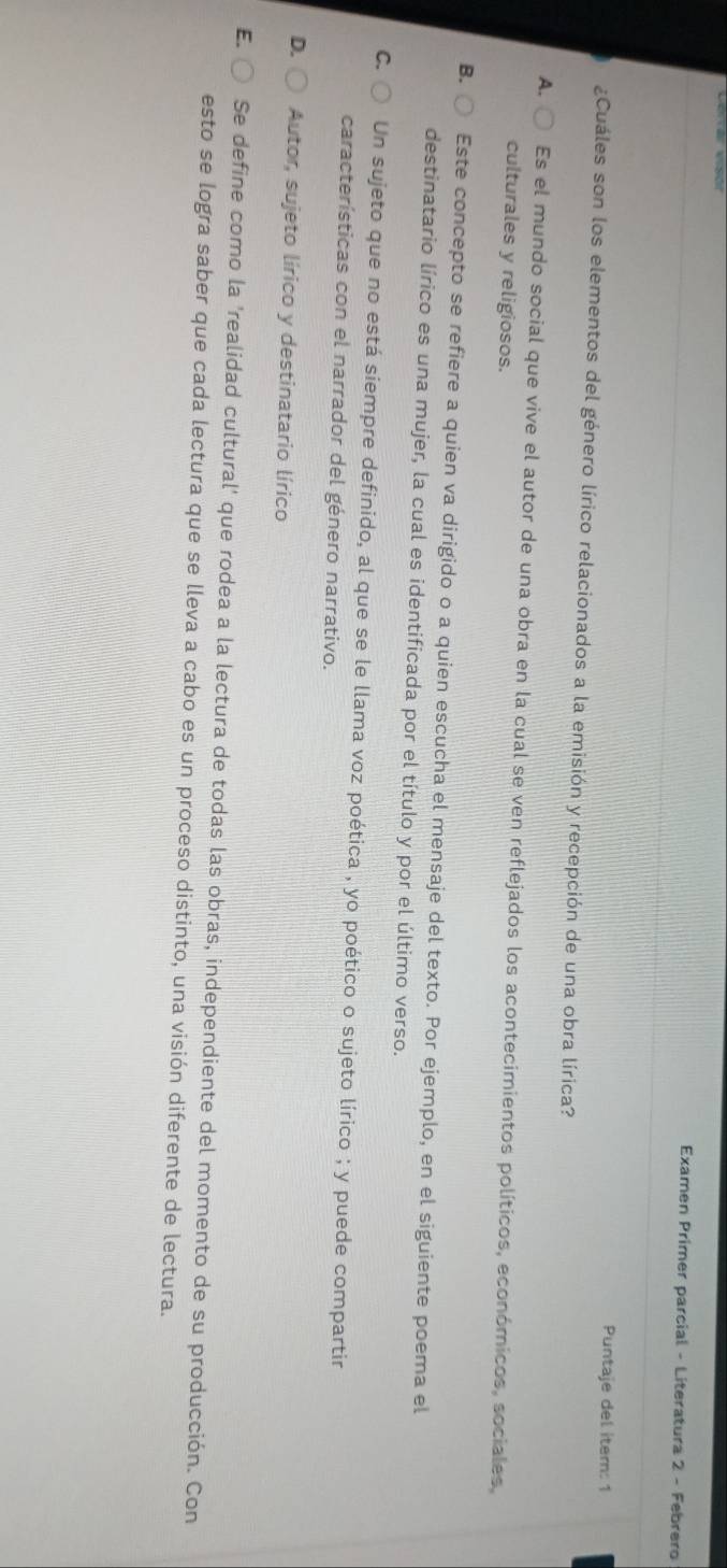 Examen Primer parcial - Literatura 2 - Febrero
Puntaje del itern: 1
¿Cuáles son los elementos del género lírico relacionados a la emisión y recepción de una obra lírica?
A. Es el mundo social que vive el autor de una obra en la cual se ven reflejados los acontecimientos políticos, económicos, sociales,
culturales y religiosos.
B. Este concepto se refiere a quien va dirigido o a quien escucha el mensaje del texto. Por ejemplo, en el siguiente poema el
destinatario lírico es una mujer, la cual es identificada por el título y por el último verso.
C. Un sujeto que no está siempre definido, al que se le llama voz poética , yo poético o sujeto lírico ; y puede compartir
características con el narrador del género narrativo.
D. Autor, sujeto lírico y destinatario lírico
E. Se define como la 'realidad cultural' que rodea a la lectura de todas las obras, independiente del momento de su producción. Con
esto se logra saber que cada lectura que se lleva a cabo es un proceso distinto, una visión diferente de lectura.