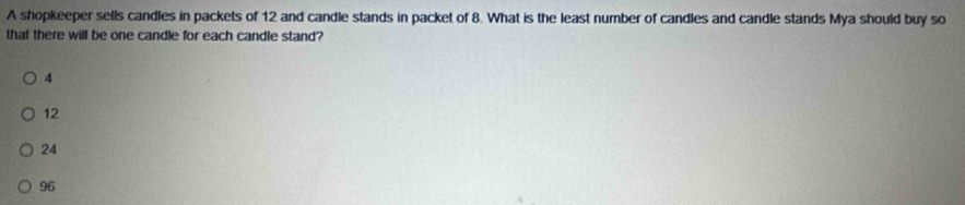 A shopkeeper sells candles in packets of 12 and candle stands in packet of 8. What is the least number of candles and candle stands Mya should buy so
that there will be one candle for each candle stand?
4
12
24
96