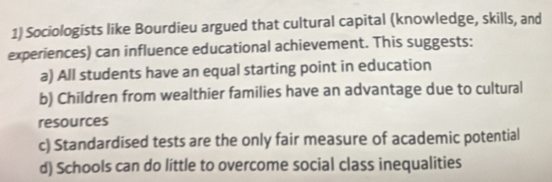 Sociologists like Bourdieu argued that cultural capital (knowledge, skills, and
experiences) can influence educational achievement. This suggests:
a) All students have an equal starting point in education
b) Children from wealthier families have an advantage due to cultural
resources
c) Standardísed tests are the only fair measure of academic potential
d) Schools can do little to overcome social class inequalities