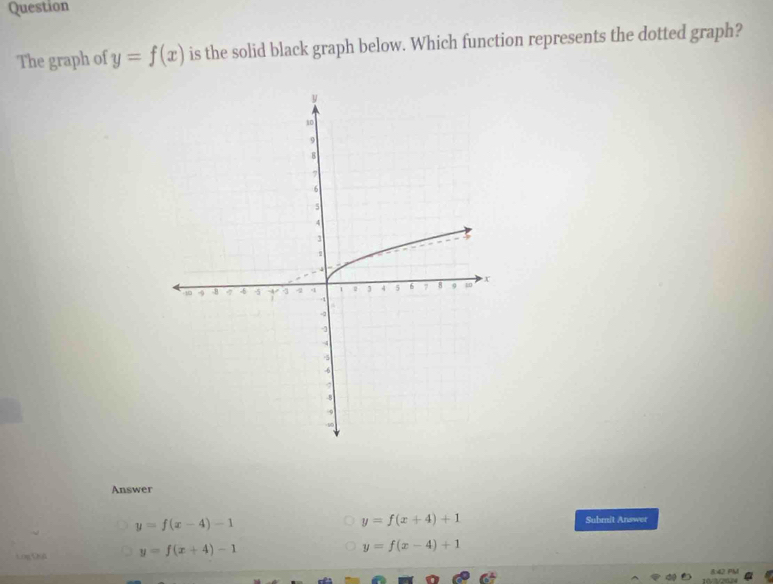 Question
The graph of y=f(x) is the solid black graph below. Which function represents the dotted graph?
Answer
y=f(x-4)-1
y=f(x+4)+1 Submit Answer
Log Quá y=f(x+4)-1
y=f(x-4)+1
842 PM