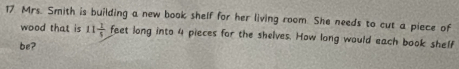 Mrs. Smith is building a new book shelf for her living room. She needs to cut a piece of 
wood that is 11 1/5  feet long into 4 pieces for the shelves. How long would each book shelf 
be?