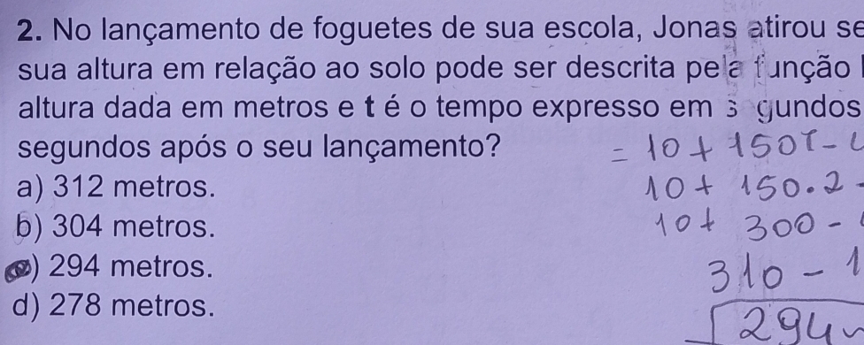 No lançamento de foguetes de sua escola, Jonas atirou se
sua altura em relação ao solo pode ser descrita pela função
altura dada em metros e t é o tempo expresso em 3 gundos
segundos após o seu lançamento?
a) 312 metros.
b) 304 metros.
() 294 metros.
d) 278 metros.