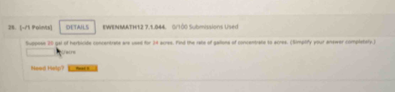 DETAILS EWENMATH12 7.1.044. 0/100 Submissions Used 
Suppose 20 gal of herbicide concentrate are used for 24 acres. Find the rate of gallons of concentrate to acres. (Simplify your answer completely.) 
cre 
Need Help? Haad D