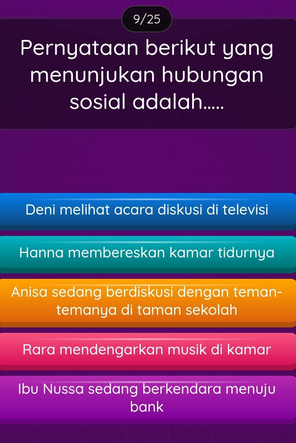 9/25
Pernyataan berikut yang
menunjukan hubungan
sosial adalah.....
Deni melihat acara diskusi di televisi
Hanna membereskan kamar tidurnya
Anisa sedang berdiskusi dengan teman-
temanya di taman sekolah
Rara mendengarkan musik di kamar
Ibu Nussa sedang berkendara menuju
bank