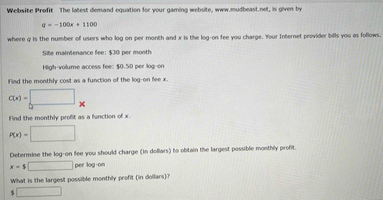 Website Profit The latest demand equation for your gaming website, www.mudbeast.net, is given by
q=-100x+1100
where q is the number of users who log on per month and x is the log-on fee you charge. Your Internet provider bills you as follows. 
Site maintenance fee: $30 per month
High-volume access fee: $0.50 per log-on 
Find the monthly cost as a function of the log-on fee x.
C(x)=□. 
Find the monthly profit as a function of x.
P(x)= □
Determine the log-on fee you should charge (in dollars) to obtain the largest possible monthly profit.
x=$□ perlog -on
What is the largest possible monthly profit (in dollars)?
$ □