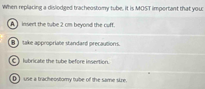 When replacing a dislodged tracheostomy tube, it is MOST important that you:
A insert the tube 2 cm beyond the cuff.
B take appropriate standard precautions.
C lubricate the tube before insertion.
D ) use a tracheostomy tube of the same size.