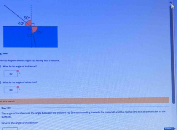 his ray dia gram shows a light ray moving into a material .
) What is the angle of incidence?
40
What is the angle of refraction?
30
Ok, let's learn it....
Step1/2
The angle of incidence is the angle between the incident ray (the ray travelling towards the material) and the normal (the line perpendicular to the
surface).
What is the angle of incidence?