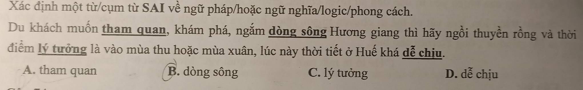 Xác định một từ/cụm từ SAI về ngữ pháp/hoặc ngữ nghĩa/logic/phong cách.
Du khách muốn tham quan, khám phá, ngắm dòng sông Hương giang thì hãy ngồi thuyền rồng và thời
điểm lý tưởng là vào mùa thu hoặc mùa xuân, lúc này thời tiết ở Huế khá đễ chịu.
A. tham quan B. dòng sông C. lý tưởng D. dễ chịu