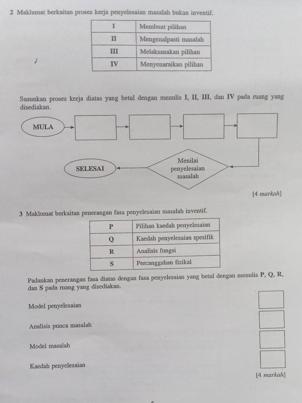 Maklumat berkaitan proses kerja penyelesaian masalah bukan inventif. 
Susunkan proses kerja diatas yang betul dengan menulis I, II, III, dan IV pada ruang yang 
3 Maklumat berkaitan penerangan fasa penyelesaian masalah inventif. 
Padankan penerangan fasa diatas dengan fasa penyelesaian yang betul dengan menulis P, Q, R, 
dan S pada ruang yang disediakan. 
Model penyelesaian 
Analisis punca masalah 
Model masalah 
Kaedah penyelesaian 
[4 markah]