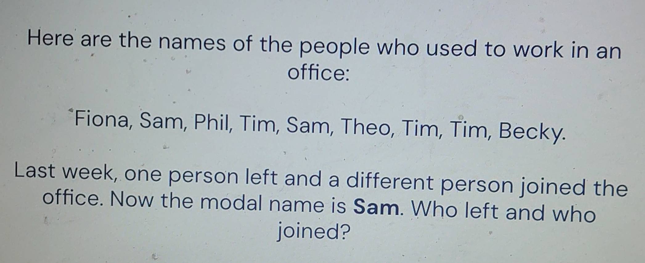 Here are the names of the people who used to work in an 
office: 
*Fiona, Sam, Phil, Tim, Sam, Theo, Tim, Tim, Becky. 
Last week, one person left and a different person joined the 
office. Now the modal name is Sam. Who left and who 
joined?