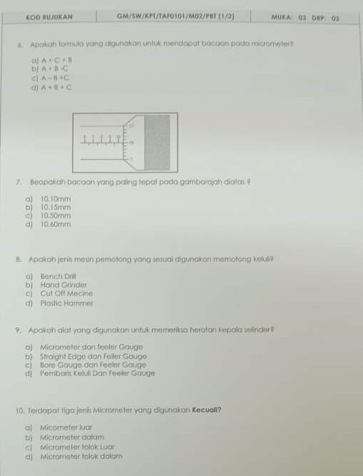 KOD RUJUKAN GM/SW/KPT/TAF0101/M02/PBT (1/2) MUKA： G3 DRP: 03
6. Apakah formula yang digunakan untuk mendapat bacaan pada micrometer?
a A+C+B
b] A+B-C
c) A=B+C
d] A+B+C
7. Beapakah bacaan yang paling tepat pada gambarajah diatas ?
a) 10.10mm
b 10.15mm
c) 10.50mm
d) 10.60mm
8. Apakah jenis mesin pemotong yang sesuai digunakan memotong keluli?
a) Bench Drill
b) Hand Grinder
c) Cut Off Mecine
d) Plastic Hammer
9. Apakah alat yang digunakan untuk memeriksa herotan kepala selinder?
a) Micrometer dan feeler Gauge
b) Straight Edge dan Feller Gauge
c) Bore Gauge dan Feeler Gauge
d) Pembaris Keluli Dan Feeler Gauge
10. Terdapat tiga jenis Micrometer yang digunakan Kecuall?
a) Micometer luar
b) Micrometer dalam
c) Micrometer tolok Luar
d) Micrometer tolok dalam