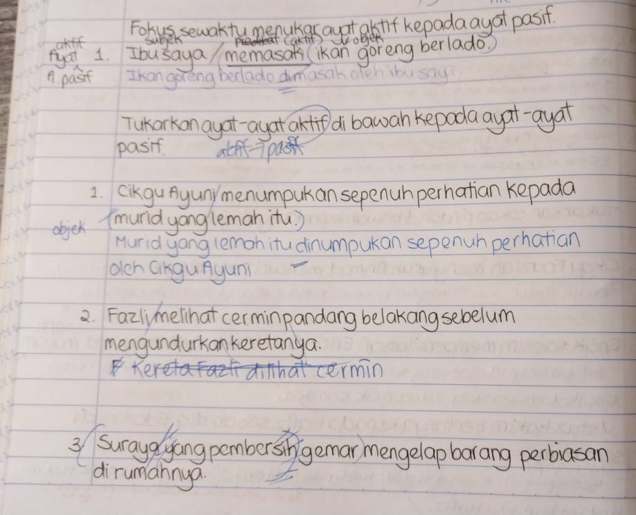 Fohus sewaktumenukas ayatalstif kepadaayat pasif. 
akff subjers caktit) wober 
tyai 1. Ibusaya/ memasats (ikan goreng berlado? 
n. pasif Ikan goreng berlado dimasak 
Tukarkan ayat-ayat aktif di bawah kepada ayat-ayat 
pasif atff- pasn 
1. Cikgu Ayuny menumpukan sepenuh perhatian kepada 
objek (muridyang leman itù. ) 
Hurid yang leman itu dinumpukan sepenuh perhatian 
olen GKguAyun 
2. Fazlmelihat cerminpandang belakangsebelum 
mengundurkan keretanya. 
Kei atermin 
3 Suraydlyang pember si gemar mengelap barang perbiasan 
dirumannya