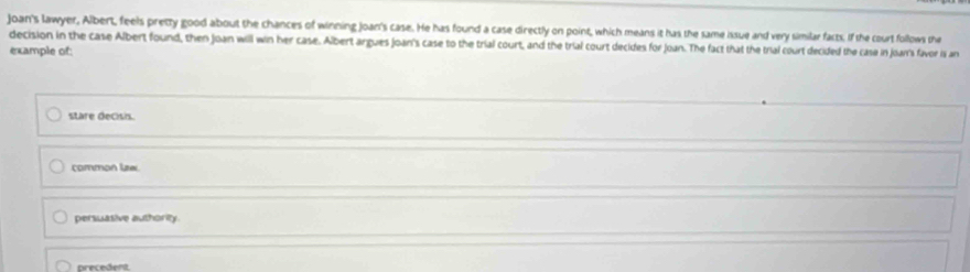 joan's lawyer, Albert, feels pretty good about the chances of winning Joan's case. He has found a case directly on point, which means it has the same issue and very similar facts. if the court follows the
decision in the case Albert found, then Joan will win her case. Albert argues joan's case to the trial court, and the trial court decides for Joan. The fact that the trial court decided the case in joar's favor is an
example of:
stare decisis.
common lizw
persuasive authority.
precedent.