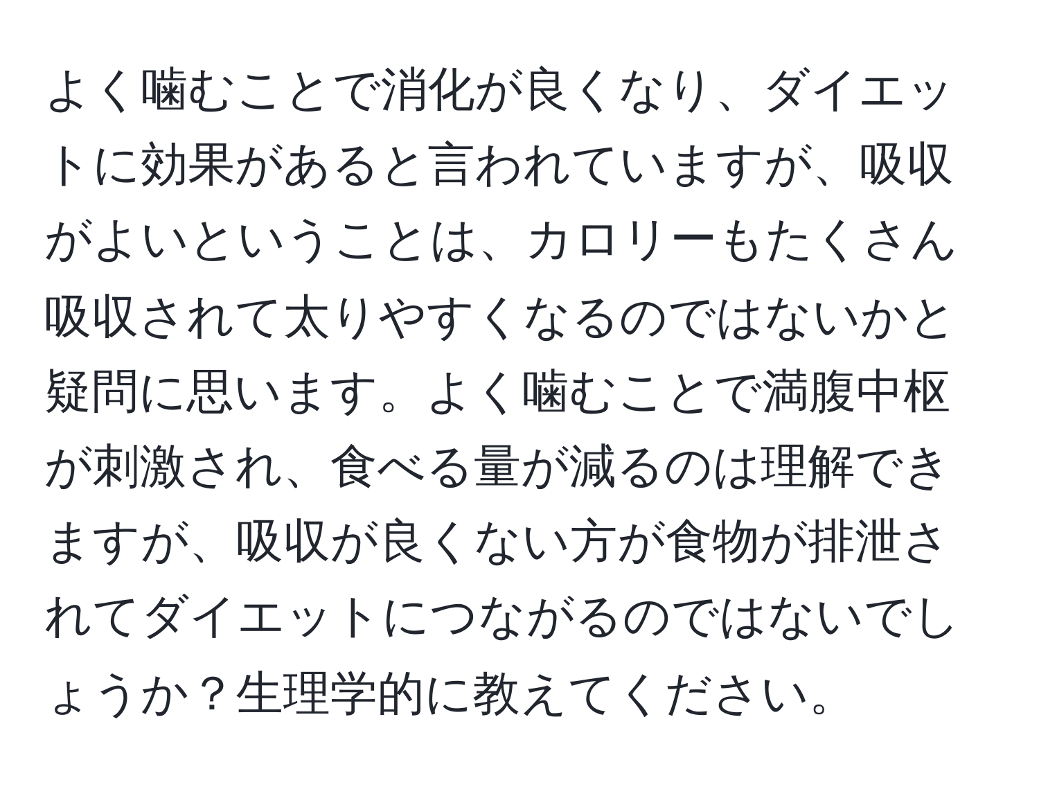 よく噛むことで消化が良くなり、ダイエットに効果があると言われていますが、吸収がよいということは、カロリーもたくさん吸収されて太りやすくなるのではないかと疑問に思います。よく噛むことで満腹中枢が刺激され、食べる量が減るのは理解できますが、吸収が良くない方が食物が排泄されてダイエットにつながるのではないでしょうか？生理学的に教えてください。