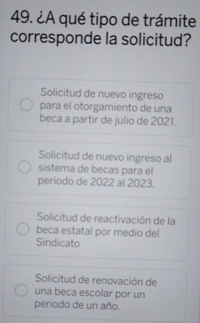 ¿A qué tipo de trámite
corresponde la solicitud?
Solicitud de nuevo ingreso
para el otorgamiento de una
beca a partir de julio de 2021.
Solicitud de nuevo ingreso al
sistema de becas para el
periodo de 2022 al 2023.
Solicitud de reactivación de la
beca estatal por medio del
Sindicato
Solicitud de renovación de
una beca escolar por un
periodo de un año.