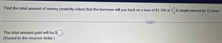 Find the total amount of money (maturity value) that the borrower will pay back on a loan of $1,760 at 7 1/2 % simple interest for 12 years. 
The total amount paid will be $□. 
(Round to the nearest dollar)