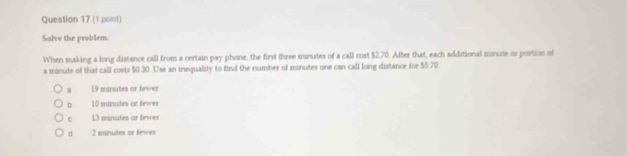 Salve the problem.
When making a long distance call from a certain pay phone, the first three minutes of a call cost $2.70. After that, each additional minute or portion of
a minute of that call costs $0.30. Use an inequality to find the number of minutes one can call long distance for $5.70
a 19 mirsutes or fewer
b 10 minutes or fewer
C 13 minutes or fewer
d 2 minutes or fewer