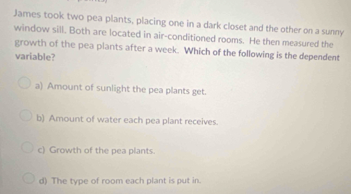 James took two pea plants, placing one in a dark closet and the other on a sunny
window sill. Both are located in air-conditioned rooms. He then measured the
growth of the pea plants after a week. Which of the following is the dependent
variable?
a) Amount of sunlight the pea plants get.
b) Amount of water each pea plant receives.
c) Growth of the pea plants.
d) The type of room each plant is put in.