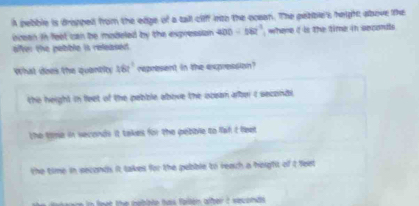 A pebble is dropped from the edge of a tall cliff into the ocean. The petible's height; above the
icean in feet can be modeled by the expression . 400/ 182^3, where i is the time in seconds
ffer the pebble is released .
what does the quantit y 162° represent in the expression?
the height in feet of the pebble above the ocean alber i secondi.
the time in seconds it takes for the pebble to faf it feet
the time in seconds it takes for the pebble to reach a height of t feet
e t the nebite has fallon alber i saconds