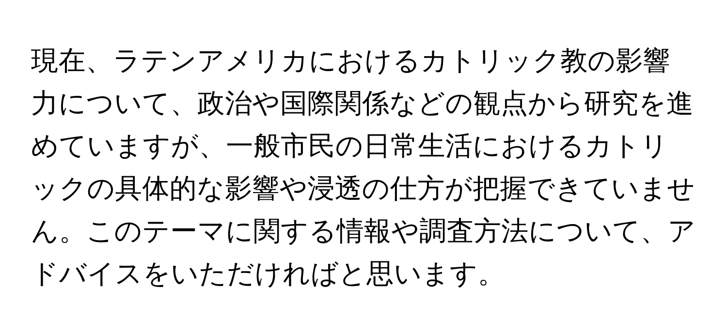 現在、ラテンアメリカにおけるカトリック教の影響力について、政治や国際関係などの観点から研究を進めていますが、一般市民の日常生活におけるカトリックの具体的な影響や浸透の仕方が把握できていません。このテーマに関する情報や調査方法について、アドバイスをいただければと思います。