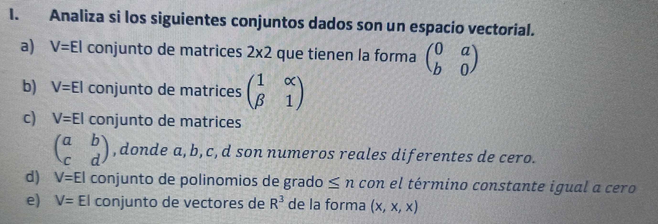 Analiza si los siguientes conjuntos dados son un espacio vectorial. 
a) V=El conjunto de matrices 2* 2 que tienen la forma beginpmatrix 0&a b&0endpmatrix
b) V=El conjunto de matrices beginpmatrix 1&alpha  beta &1endpmatrix
c) V=El conjunto de matrices
beginpmatrix a&b c&dendpmatrix ,donde a, b, c, d son numeros reales diferentes de cero. 
d) V=El conjunto de polinomios de grado ≤ n con el término constante igual a cero 
e) V=El conjunto de vectores de R^3 de la forma (x,x,x)