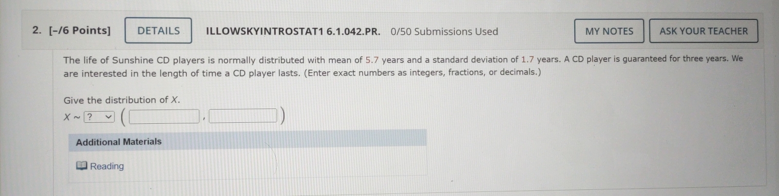 DETAILS ILLOWSKYINTROSTAT1 6.1.042.PR. 0/50 Submissions Used MY NOTES ASK YOUR TEACHER 
The life of Sunshine CD players is normally distributed with mean of 5.7 years and a standard deviation of 1.7 years. A CD player is guaranteed for three years. We 
are interested in the length of time a CD player lasts. (Enter exact numbers as integers, fractions, or decimals.) 
Give the distribution of X. 
Xsim ? 
Additional Materials 
Reading