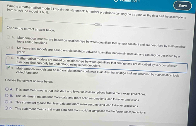 oints: 0 of 1 Save
from which the model is built.
What is a mathematical model? Explain this statement: A model's predictions can only be as good as the data and the assumptions
Choose the correct answer below.
A. Mathematical models are based on relationships between quantities that remain constant and are described by mathematical
tools called functions.
graph.
B. Mathematical models are based on relationships between quantities that remain constant and can only be described by a
C. Mathematical models are based on relationships between quantities that change and are described by very complicated
functions that can only be understood using supercomputers.
D. Mathematical models are based on relationships between quantities that change and are described by mathematical tools
called functions.
Choose the correct answer below.
A. This statement means that less data and fewer solid assumptions lead to more exact predictions.
B. This statement means that more data and more solid assumptions lead to better predictions.
C. This statement means that less data and more weak assumptions lead to better predictions.
D. This statement means that more data and more solid assumptions lead to fewer exact predictions.