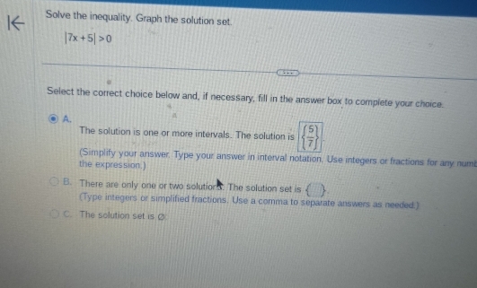 Solve the inequality. Graph the solution set.
|7x+5|>0
Select the correct choice below and, if necessary, fill in the answer box to complete your choice.
A.
The solution is one or more intervals. The solution is   5/7 
(Simplify your answer. Type your answer in interval notation. Use integers or fractions for any numi
the expres sion.)
B. There are only one or two solutions. The solution set is () 
(Type integers or simplified fractions. Use a comma to separate answers as needed.)
C. The solution set is