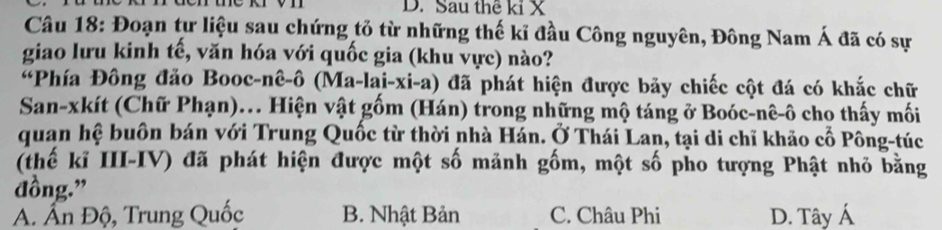 Sau thể kỉ X
Câu 18: Đoạn tự liệu sau chứng tỏ từ những thế kỉ đầu Công nguyên, Đông Nam Á đã có sự
giao lưu kinh tế, văn hóa với quốc gia (khu vực) nào?
“Phía Đông đảo Booc-nê-ô (Ma-lai-xi-a) đã phát hiện được bảy chiếc cột đá có khắc chữ
San-xkít (Chữ Phạn).. Hiện vật gốm (Hán) trong những mộ táng ở Boóc-nê-ô cho thấy mối
quan hệ buôn bán với Trung Quốc từ thời nhà Hán. Ở Thái Lan, tại di chỉ khảo cố Pông-túc
(thế kỉ III-IV) đã phát hiện được một số mảnh gốm, một số pho tượng Phật nhỏ bằng
đồng.”
A. Ấn Độ, Trung Quốc B. Nhật Bản C. Châu Phi D. Tây Á