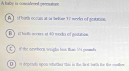 A baby is considered premature
A ) if birth occurs at or before 37 weeks of gestation.
B ) if birth occurs at 40 weeks of gestation.
C ) if the newborn weighs less than 5½ pounds.
D ) it depends upon whether this is the first birth for the mother.