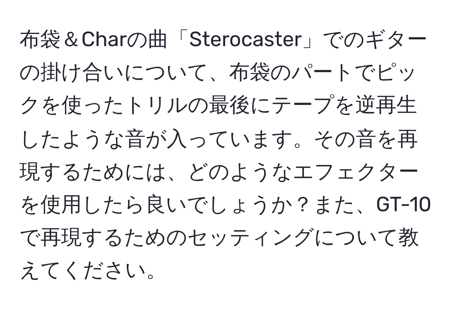 布袋＆Charの曲「Sterocaster」でのギターの掛け合いについて、布袋のパートでピックを使ったトリルの最後にテープを逆再生したような音が入っています。その音を再現するためには、どのようなエフェクターを使用したら良いでしょうか？また、GT-10で再現するためのセッティングについて教えてください。